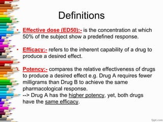 • Effective dose (ED50):- is the concentration at which
50% of the subject show a predefined response.
• Efficacy:- refers to the inherent capability of a drug to
produce a desired effect.
• Potency:- compares the relative effectiveness of drugs
to produce a desired effect e.g. Drug A requires fewer
milligrams than Drug B to achieve the same
pharmacological response.
--> Drug A has the higher potency, yet, both drugs
have the same efficacy.
Definitions
 