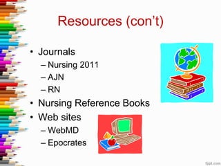 Resources (con’t)
• Journals
– Nursing 2011
– AJN
– RN
• Nursing Reference Books
• Web sites
– WebMD
– Epocrates
 