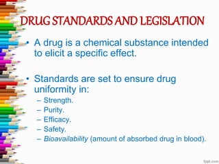 DRUG STANDARDS AND LEGISLATION
• A drug is a chemical substance intended
to elicit a specific effect.
• Standards are set to ensure drug
uniformity in:
– Strength.
– Purity.
– Efficacy.
– Safety.
– Bioavailability (amount of absorbed drug in blood).
 