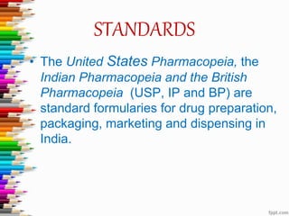 STANDARDS
• The United States Pharmacopeia, the
Indian Pharmacopeia and the British
Pharmacopeia (USP, IP and BP) are
standard formularies for drug preparation,
packaging, marketing and dispensing in
India.
 
