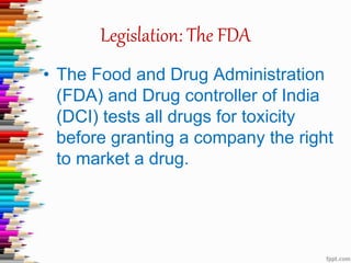 Legislation: The FDA
• The Food and Drug Administration
(FDA) and Drug controller of India
(DCI) tests all drugs for toxicity
before granting a company the right
to market a drug.
 