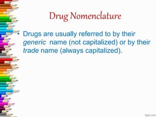 Drug Nomenclature
• Drugs are usually referred to by their
generic name (not capitalized) or by their
trade name (always capitalized).
 