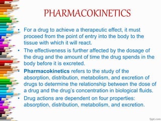 PHARMACOKINETICS
• For a drug to achieve a therapeutic effect, it must
proceed from the point of entry into the body to the
tissue with which it will react.
• The effectiveness is further affected by the dosage of
the drug and the amount of time the drug spends in the
body before it is excreted.
• Pharmacokinetics refers to the study of the
absorption, distribution, metabolism, and excretion of
drugs to determine the relationship between the dose of
a drug and the drug’s concentration in biological fluids.
• Drug actions are dependent on four properties:
absorption, distribution, metabolism, and excretion.
 