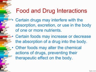 Food and Drug Interactions
• Certain drugs may interfere with the
absorption, excretion, or use in the body
of one or more nutrients.
• Certain foods may increase or decrease
the absorption of a drug into the body.
• Other foods may alter the chemical
actions of drugs, preventing their
therapeutic effect on the body.
 