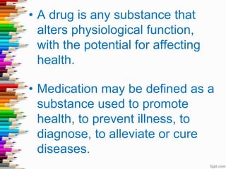 • A drug is any substance that
alters physiological function,
with the potential for affecting
health.
• Medication may be defined as a
substance used to promote
health, to prevent illness, to
diagnose, to alleviate or cure
diseases.
 