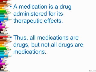 • A medication is a drug
administered for its
therapeutic effects.
• Thus, all medications are
drugs, but not all drugs are
medications.
 