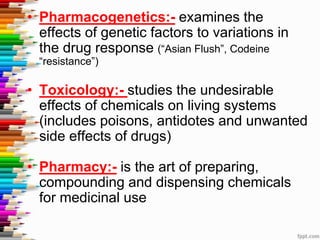 • Pharmacogenetics:- examines the
effects of genetic factors to variations in
the drug response (“Asian Flush”, Codeine
“resistance”)
• Toxicology:- studies the undesirable
effects of chemicals on living systems
(includes poisons, antidotes and unwanted
side effects of drugs)
• Pharmacy:- is the art of preparing,
compounding and dispensing chemicals
for medicinal use
 