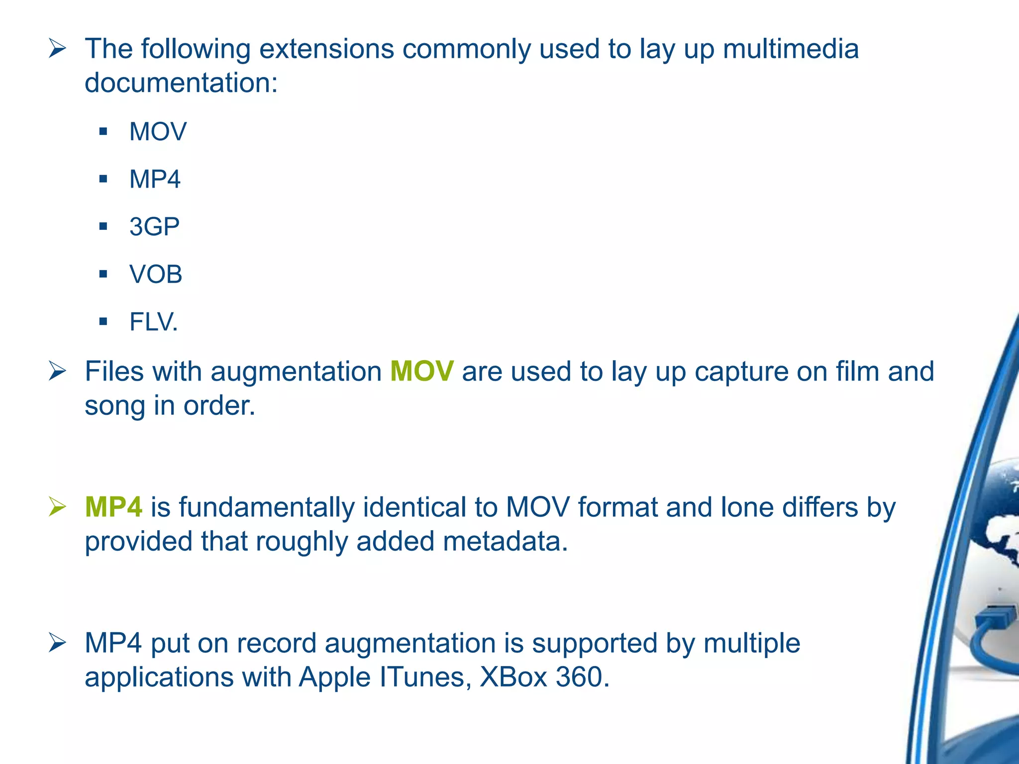  The following extensions commonly used to lay up multimedia
documentation:
 MOV
 MP4
 3GP
 VOB
 FLV.
 Files with augmentation MOV are used to lay up capture on film and
song in order.
 MP4 is fundamentally identical to MOV format and lone differs by
provided that roughly added metadata.
 MP4 put on record augmentation is supported by multiple
applications with Apple ITunes, XBox 360.
 