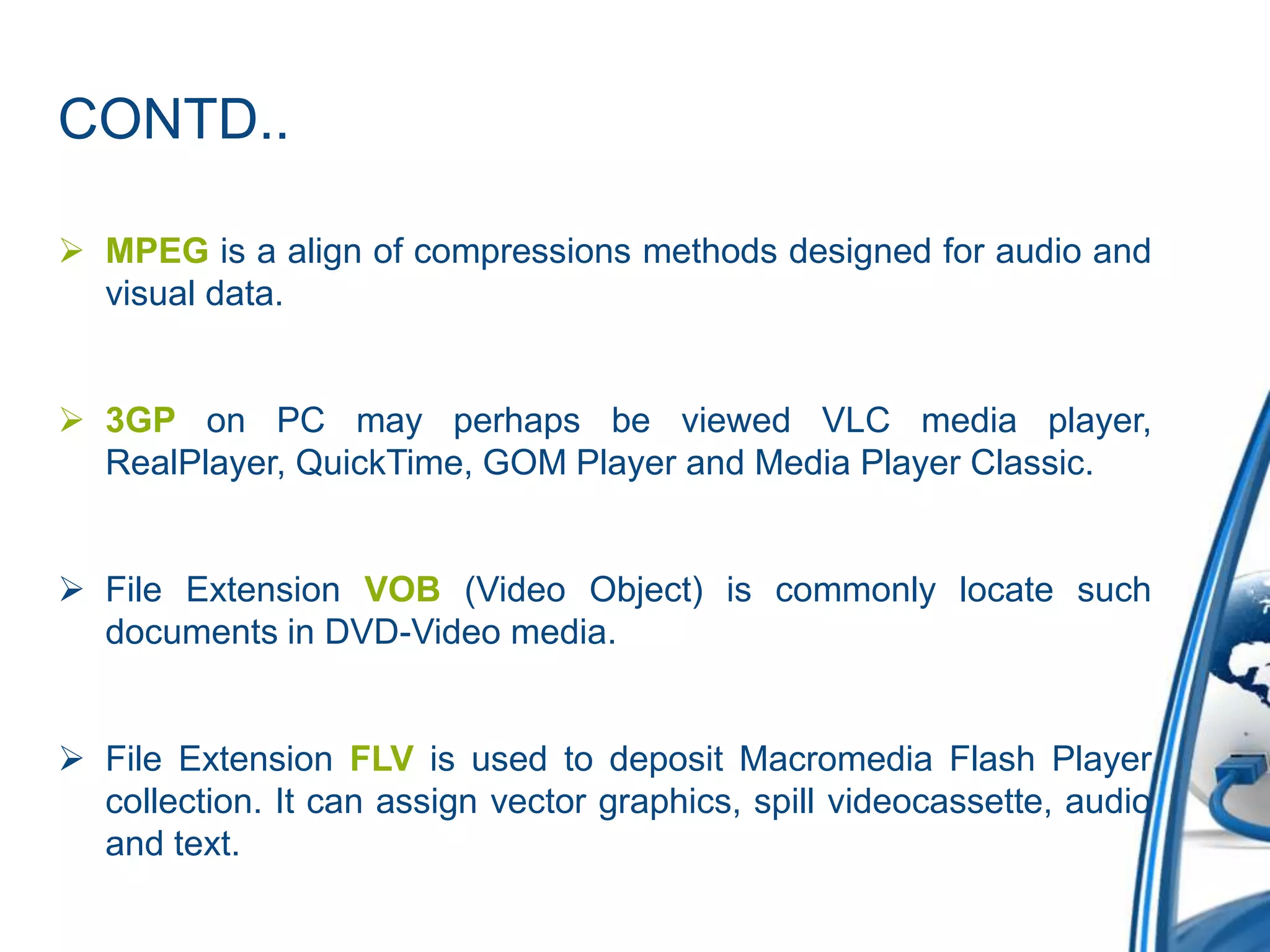 CONTD..
 MPEG is a align of compressions methods designed for audio and
visual data.
 3GP on PC may perhaps be viewed VLC media player,
RealPlayer, QuickTime, GOM Player and Media Player Classic.
 File Extension VOB (Video Object) is commonly locate such
documents in DVD-Video media.
 File Extension FLV is used to deposit Macromedia Flash Player
collection. It can assign vector graphics, spill videocassette, audio
and text.
 