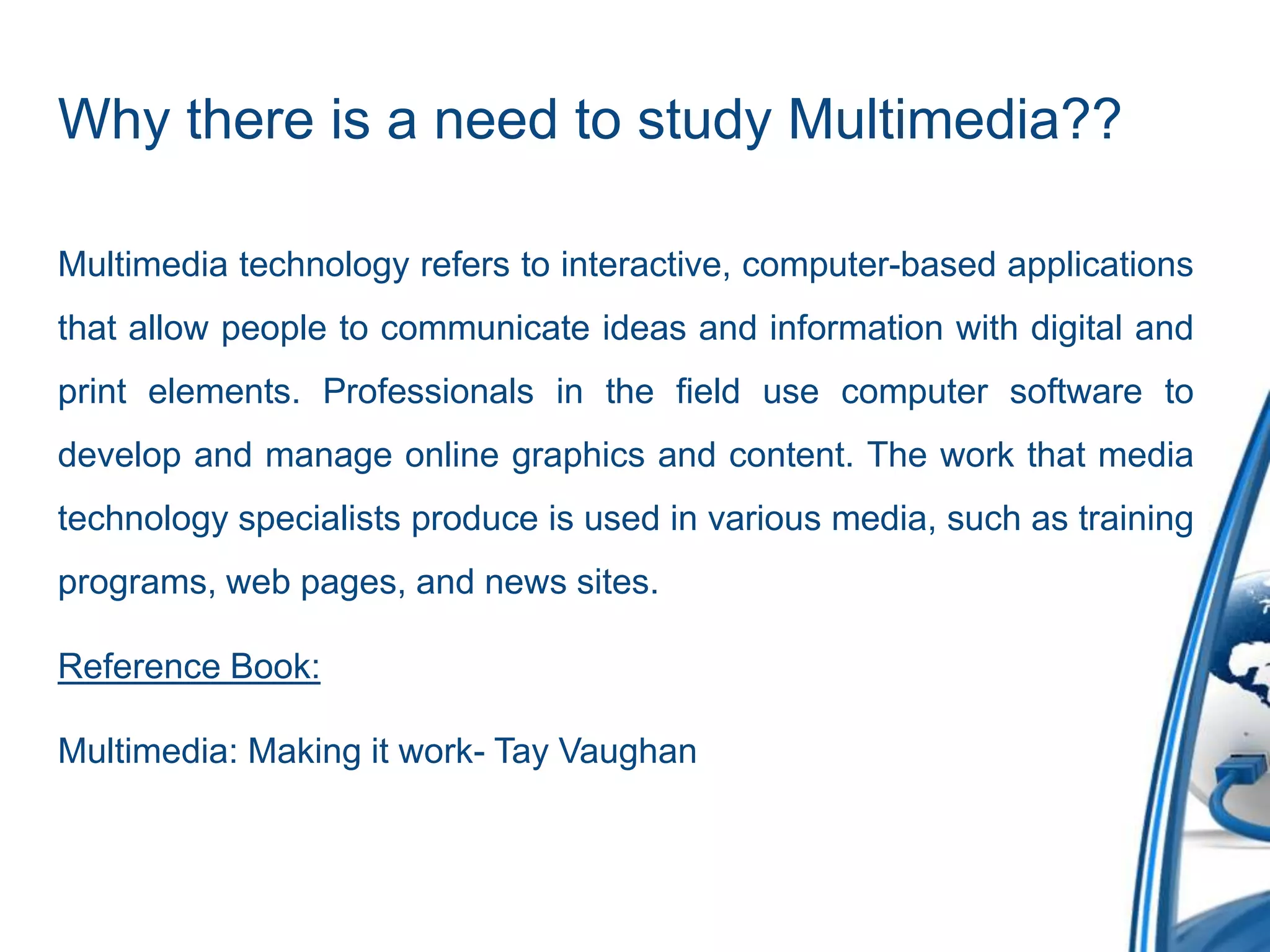Why there is a need to study Multimedia??
Multimedia technology refers to interactive, computer-based applications
that allow people to communicate ideas and information with digital and
print elements. Professionals in the field use computer software to
develop and manage online graphics and content. The work that media
technology specialists produce is used in various media, such as training
programs, web pages, and news sites.
Reference Book:
Multimedia: Making it work- Tay Vaughan
 