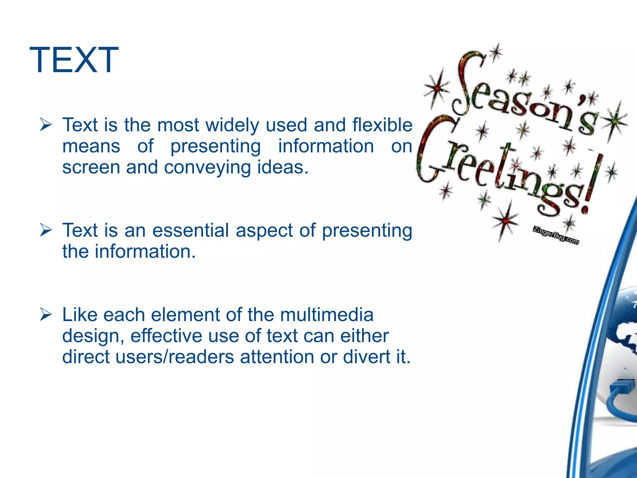 TEXT
 Text is the most widely used and flexible
means of presenting information on
screen and conveying ideas.
 Text is an essential aspect of presenting
the information.
 Like each element of the multimedia
design, effective use of text can either
direct users/readers attention or divert it.
 