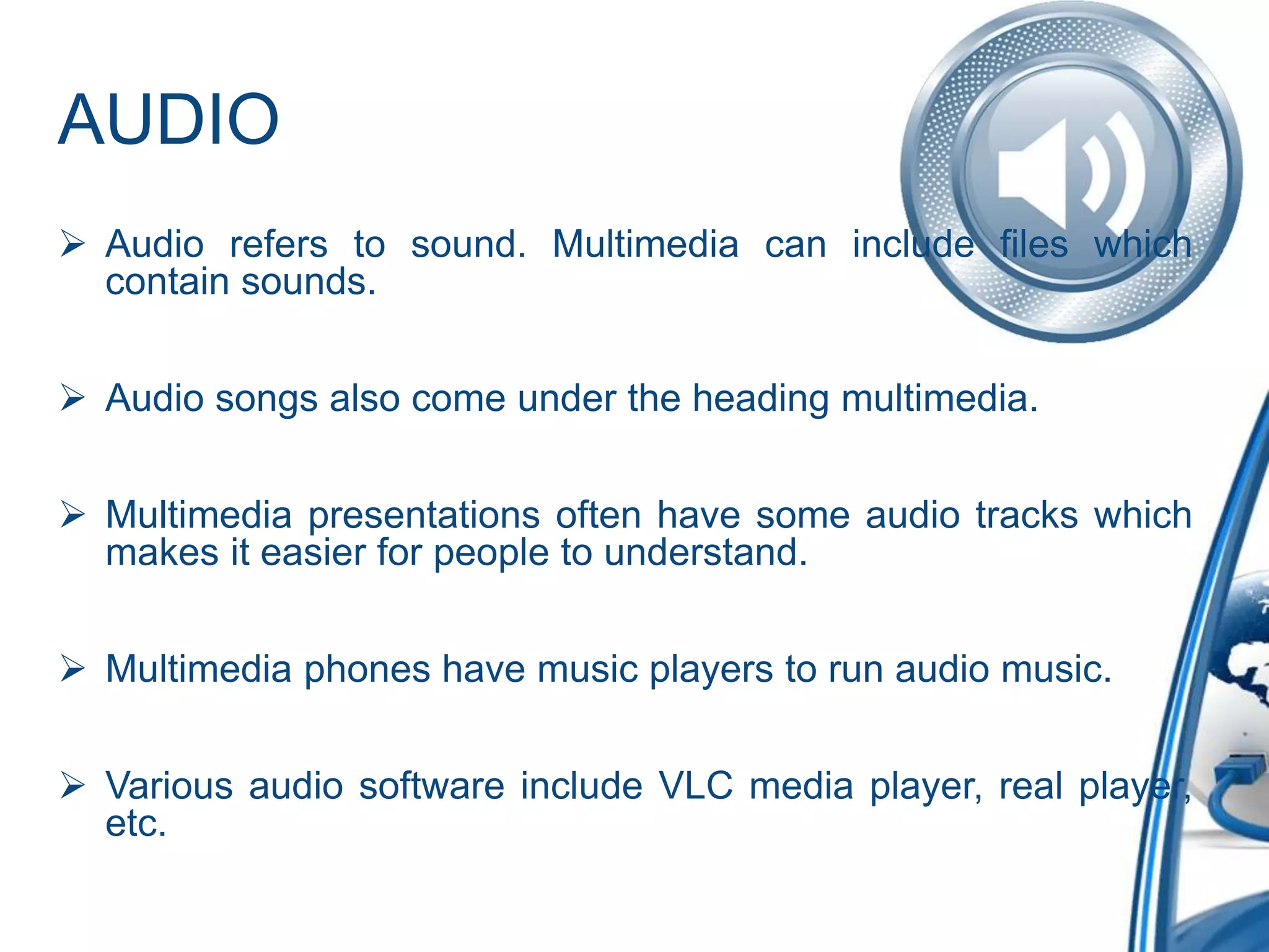 AUDIO
 Audio refers to sound. Multimedia can include files which
contain sounds.
 Audio songs also come under the heading multimedia.
 Multimedia presentations often have some audio tracks which
makes it easier for people to understand.
 Multimedia phones have music players to run audio music.
 Various audio software include VLC media player, real player,
etc.
 