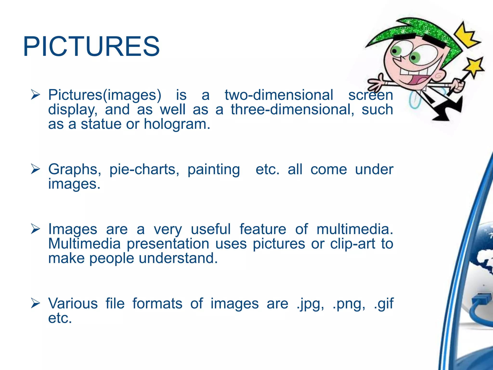 PICTURES
 Pictures(images) is a two-dimensional screen
display, and as well as a three-dimensional, such
as a statue or hologram.
 Graphs, pie-charts, painting etc. all come under
images.
 Images are a very useful feature of multimedia.
Multimedia presentation uses pictures or clip-art to
make people understand.
 Various file formats of images are .jpg, .png, .gif
etc.
 