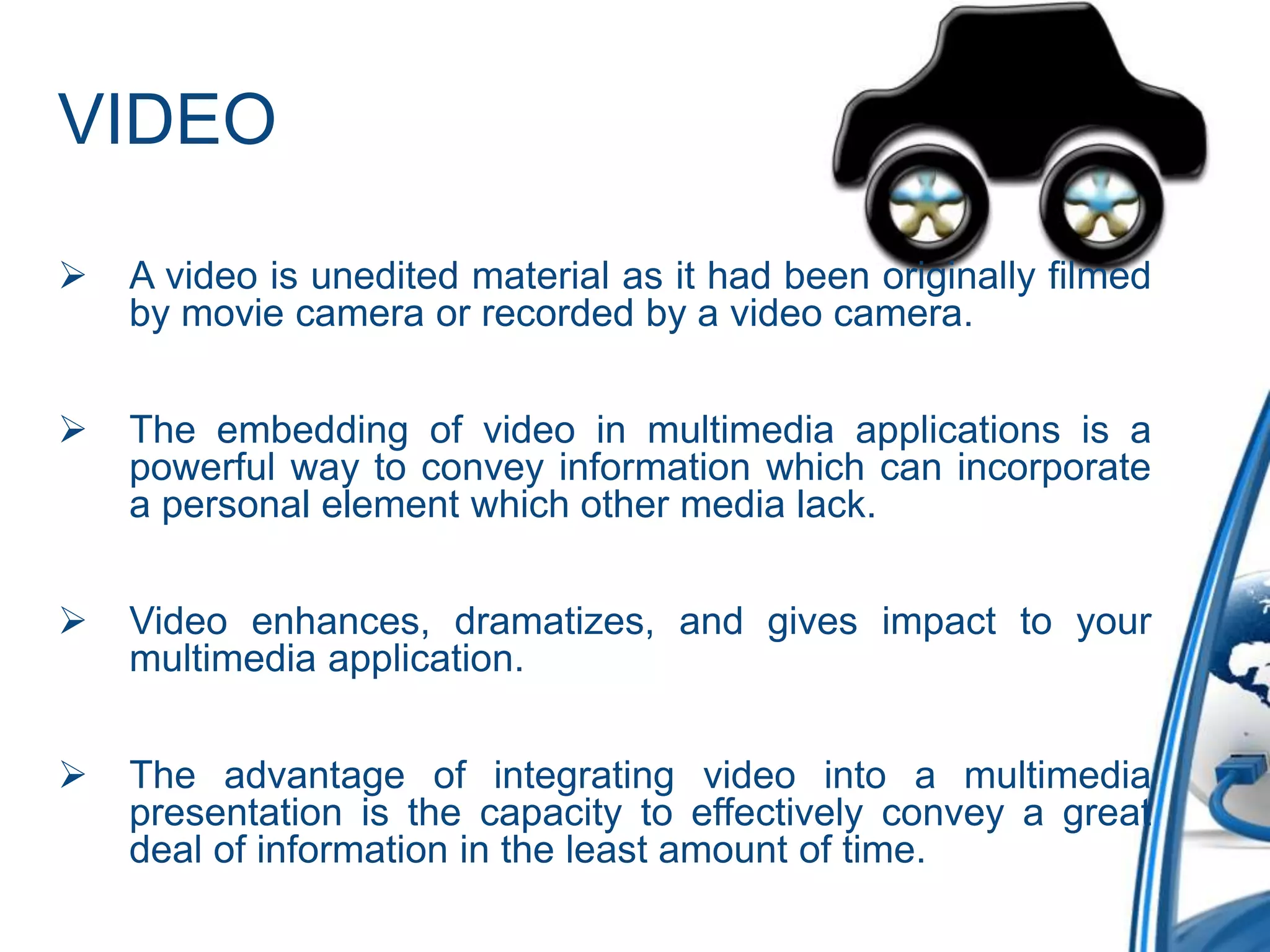 VIDEO
 A video is unedited material as it had been originally filmed
by movie camera or recorded by a video camera.
 The embedding of video in multimedia applications is a
powerful way to convey information which can incorporate
a personal element which other media lack.
 Video enhances, dramatizes, and gives impact to your
multimedia application.
 The advantage of integrating video into a multimedia
presentation is the capacity to effectively convey a great
deal of information in the least amount of time.
 