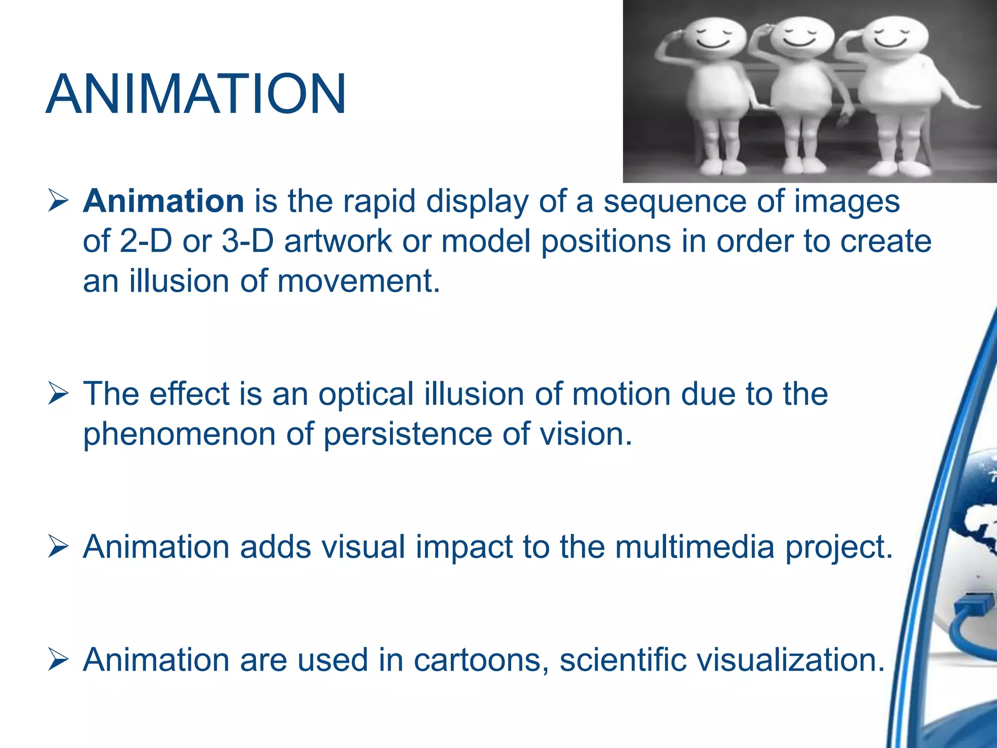 ANIMATION
 Animation is the rapid display of a sequence of images
of 2-D or 3-D artwork or model positions in order to create
an illusion of movement.
 The effect is an optical illusion of motion due to the
phenomenon of persistence of vision.
 Animation adds visual impact to the multimedia project.
 Animation are used in cartoons, scientific visualization.
 