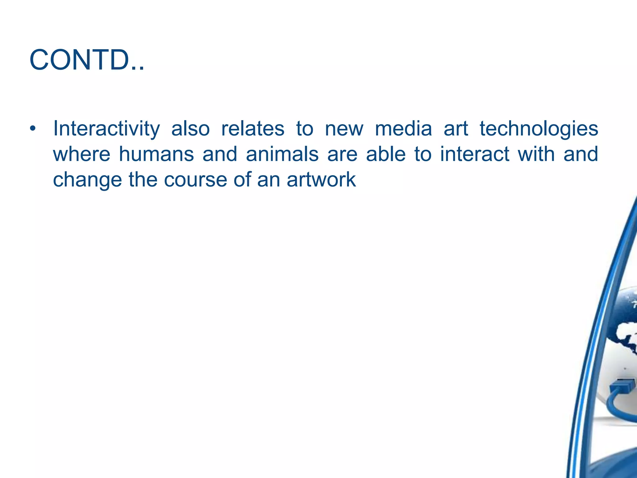 CONTD..
• Interactivity also relates to new media art technologies
where humans and animals are able to interact with and
change the course of an artwork
 