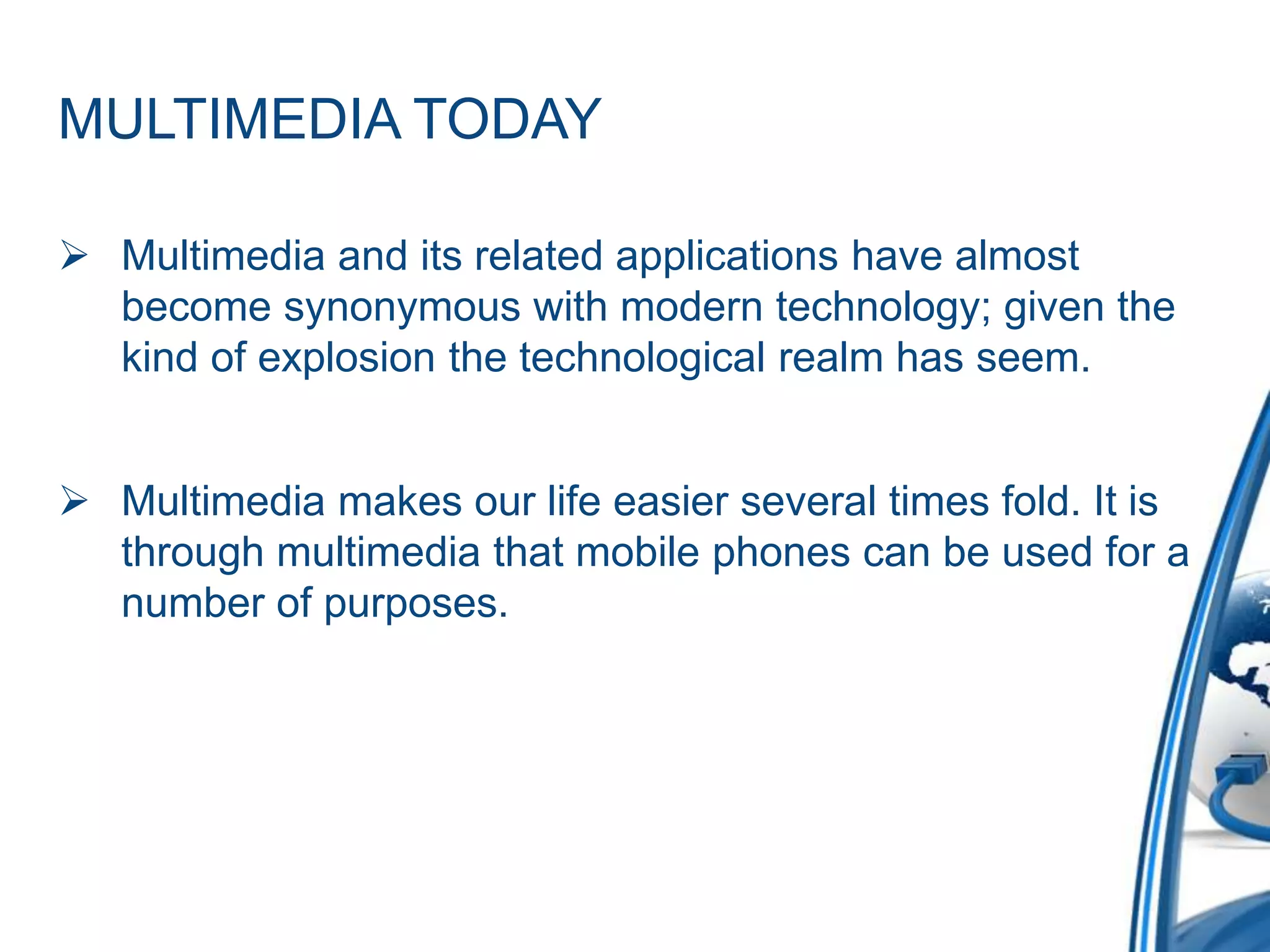 MULTIMEDIA TODAY
 Multimedia and its related applications have almost
become synonymous with modern technology; given the
kind of explosion the technological realm has seem.
 Multimedia makes our life easier several times fold. It is
through multimedia that mobile phones can be used for a
number of purposes.
 