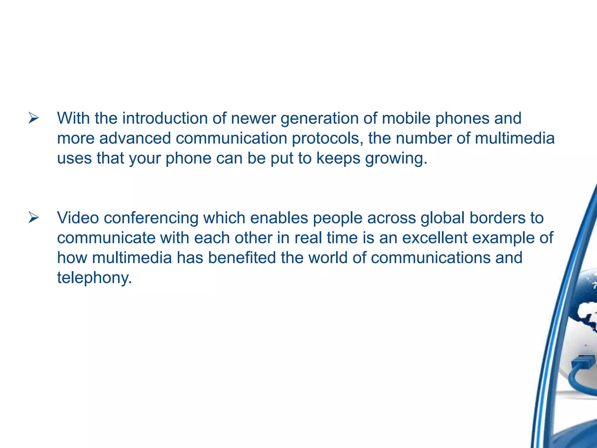  With the introduction of newer generation of mobile phones and
more advanced communication protocols, the number of multimedia
uses that your phone can be put to keeps growing.
 Video conferencing which enables people across global borders to
communicate with each other in real time is an excellent example of
how multimedia has benefited the world of communications and
telephony.
 