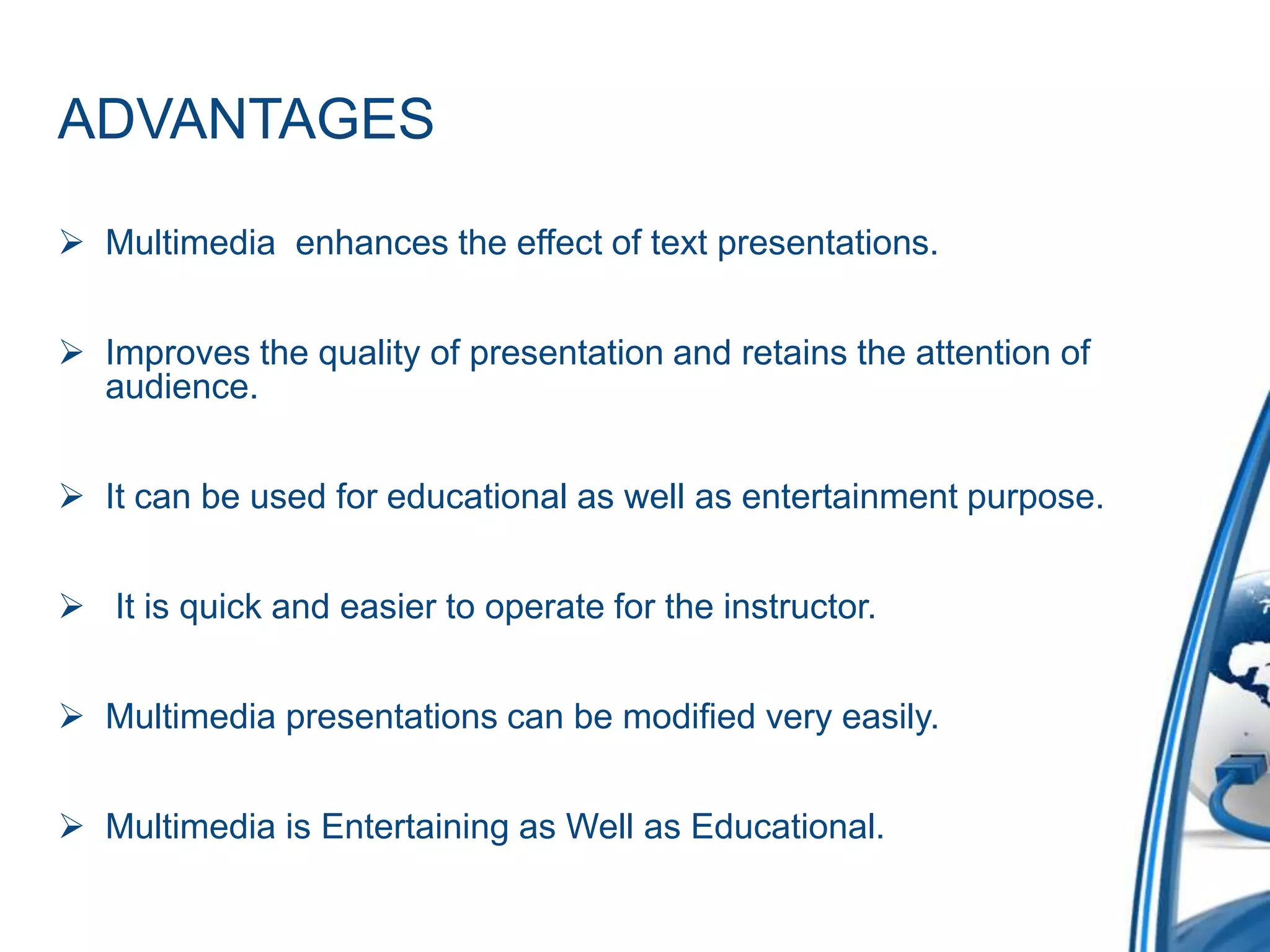ADVANTAGES
 Multimedia enhances the effect of text presentations.
 Improves the quality of presentation and retains the attention of
audience.
 It can be used for educational as well as entertainment purpose.
 It is quick and easier to operate for the instructor.
 Multimedia presentations can be modified very easily.
 Multimedia is Entertaining as Well as Educational.
 