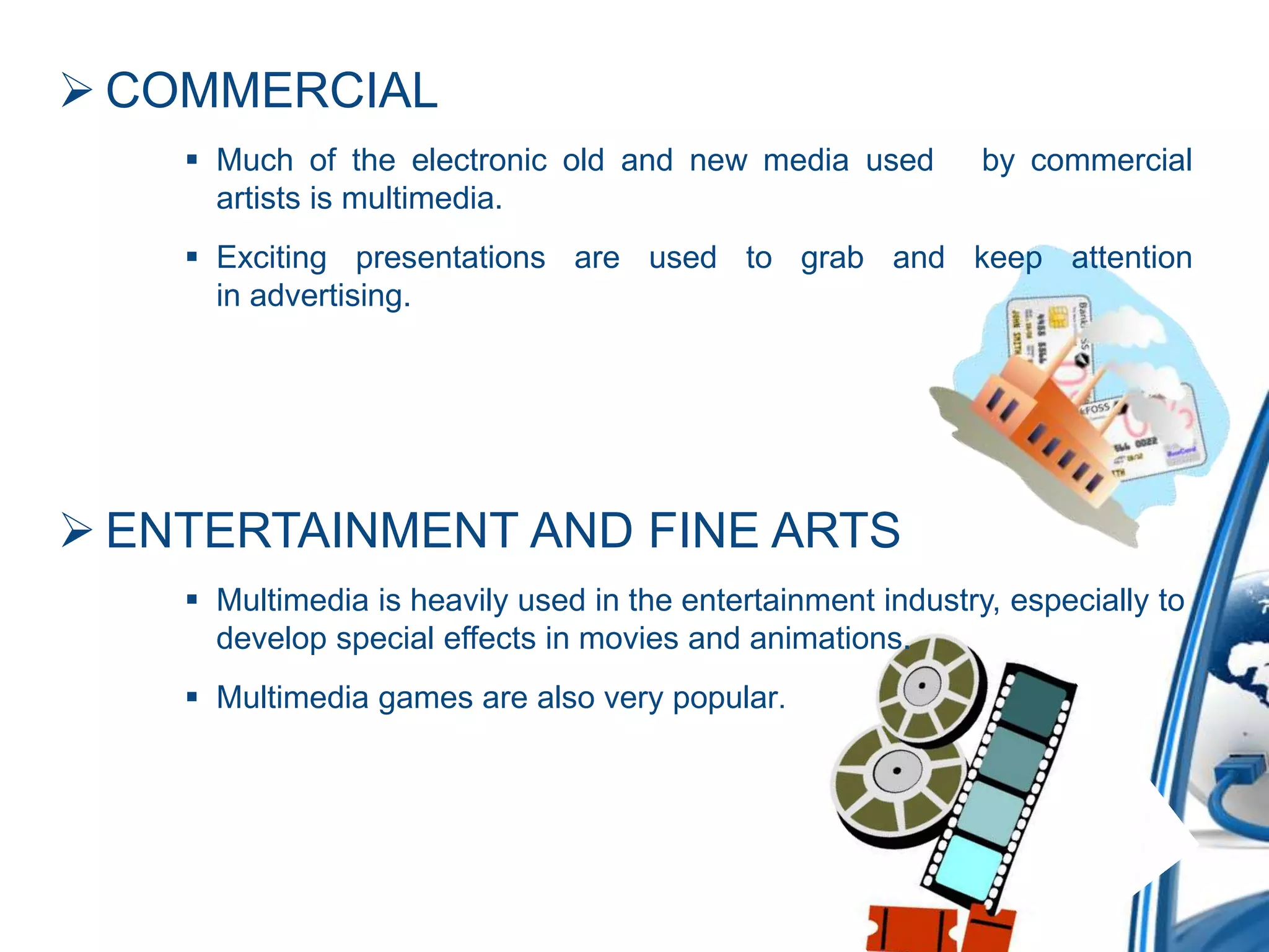  COMMERCIAL
 Much of the electronic old and new media used by commercial
artists is multimedia.
 Exciting presentations are used to grab and keep attention
in advertising.
 ENTERTAINMENT AND FINE ARTS
 Multimedia is heavily used in the entertainment industry, especially to
develop special effects in movies and animations.
 Multimedia games are also very popular.
 