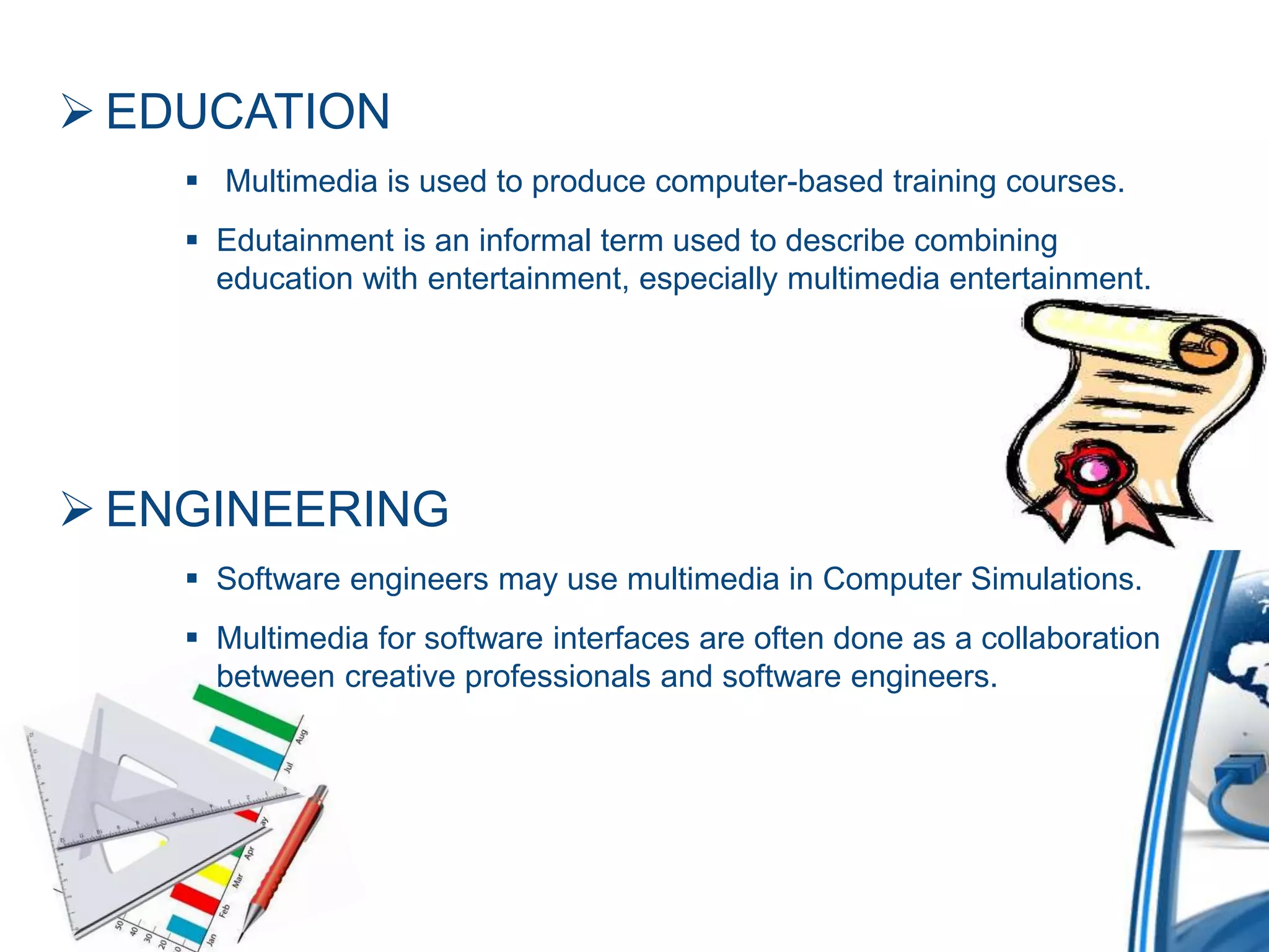  EDUCATION
 Multimedia is used to produce computer-based training courses.
 Edutainment is an informal term used to describe combining
education with entertainment, especially multimedia entertainment.
 ENGINEERING
 Software engineers may use multimedia in Computer Simulations.
 Multimedia for software interfaces are often done as a collaboration
between creative professionals and software engineers.
 