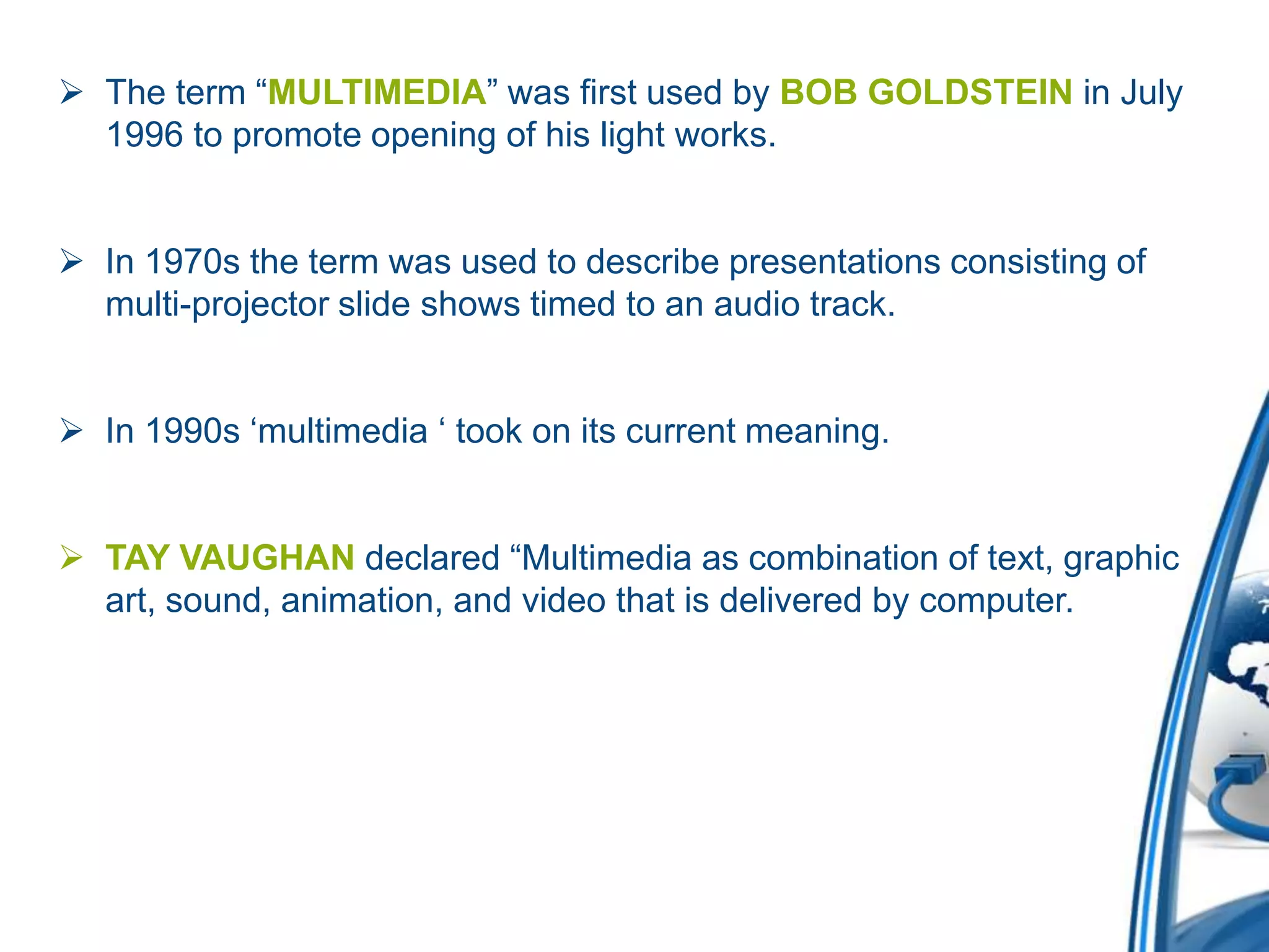  The term “MULTIMEDIA” was first used by BOB GOLDSTEIN in July
1996 to promote opening of his light works.
 In 1970s the term was used to describe presentations consisting of
multi-projector slide shows timed to an audio track.
 In 1990s ‘multimedia ‘ took on its current meaning.
 TAY VAUGHAN declared “Multimedia as combination of text, graphic
art, sound, animation, and video that is delivered by computer.
 
