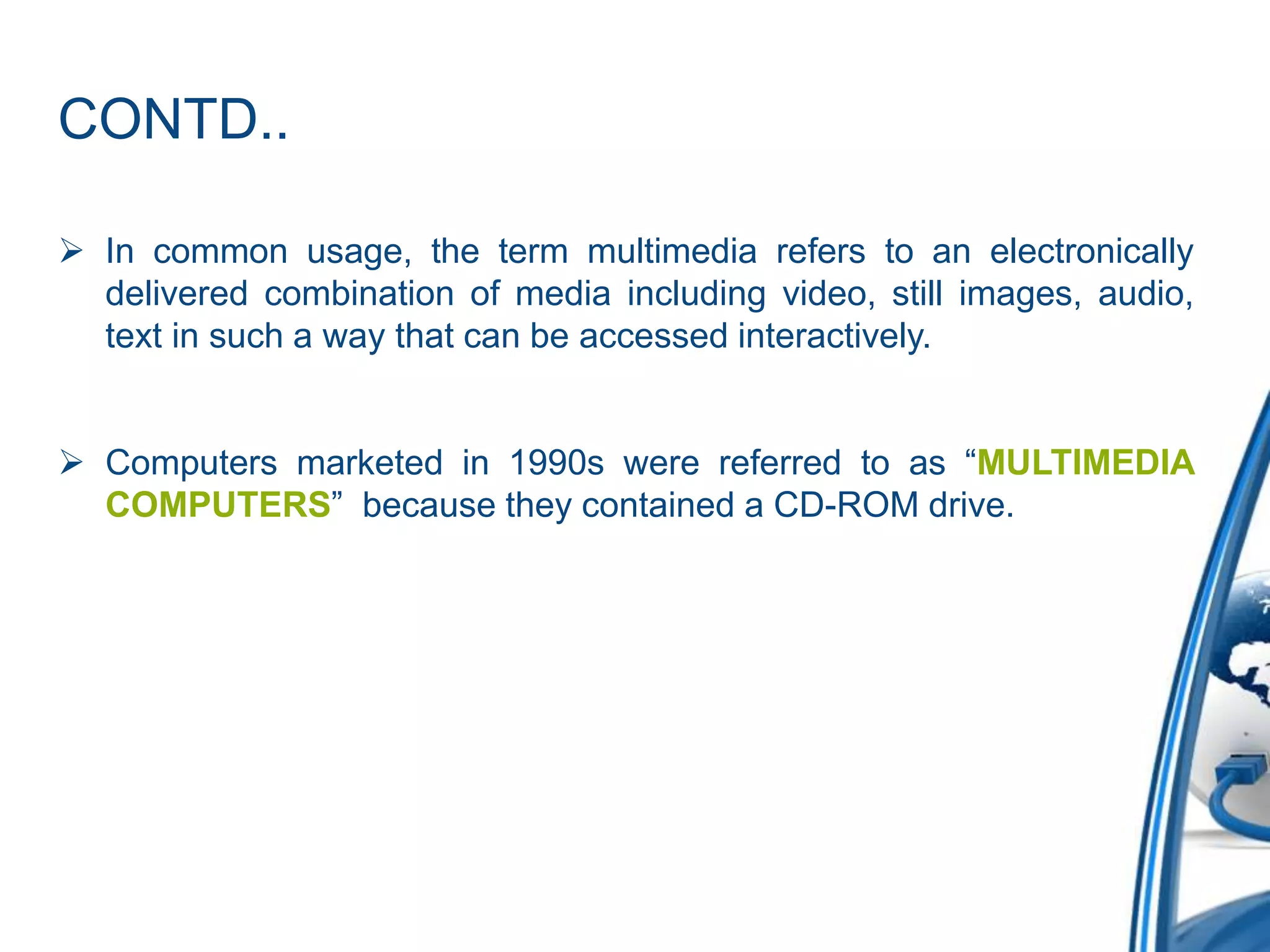 CONTD..
 In common usage, the term multimedia refers to an electronically
delivered combination of media including video, still images, audio,
text in such a way that can be accessed interactively.
 Computers marketed in 1990s were referred to as “MULTIMEDIA
COMPUTERS” because they contained a CD-ROM drive.
 