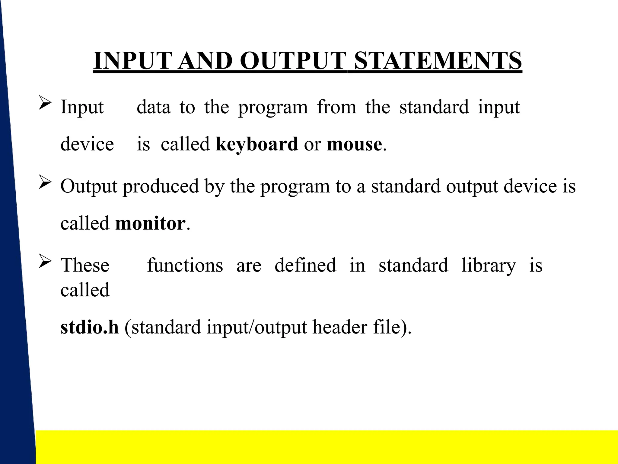 13
INPUT AND OUTPUT STATEMENTS
 Input data to the program from the standard input
device is called keyboard or mouse.
 Output produced by the program to a standard output device is
called monitor.
 These functions are defined in standard library is
called
stdio.h (standard input/output header file).
 