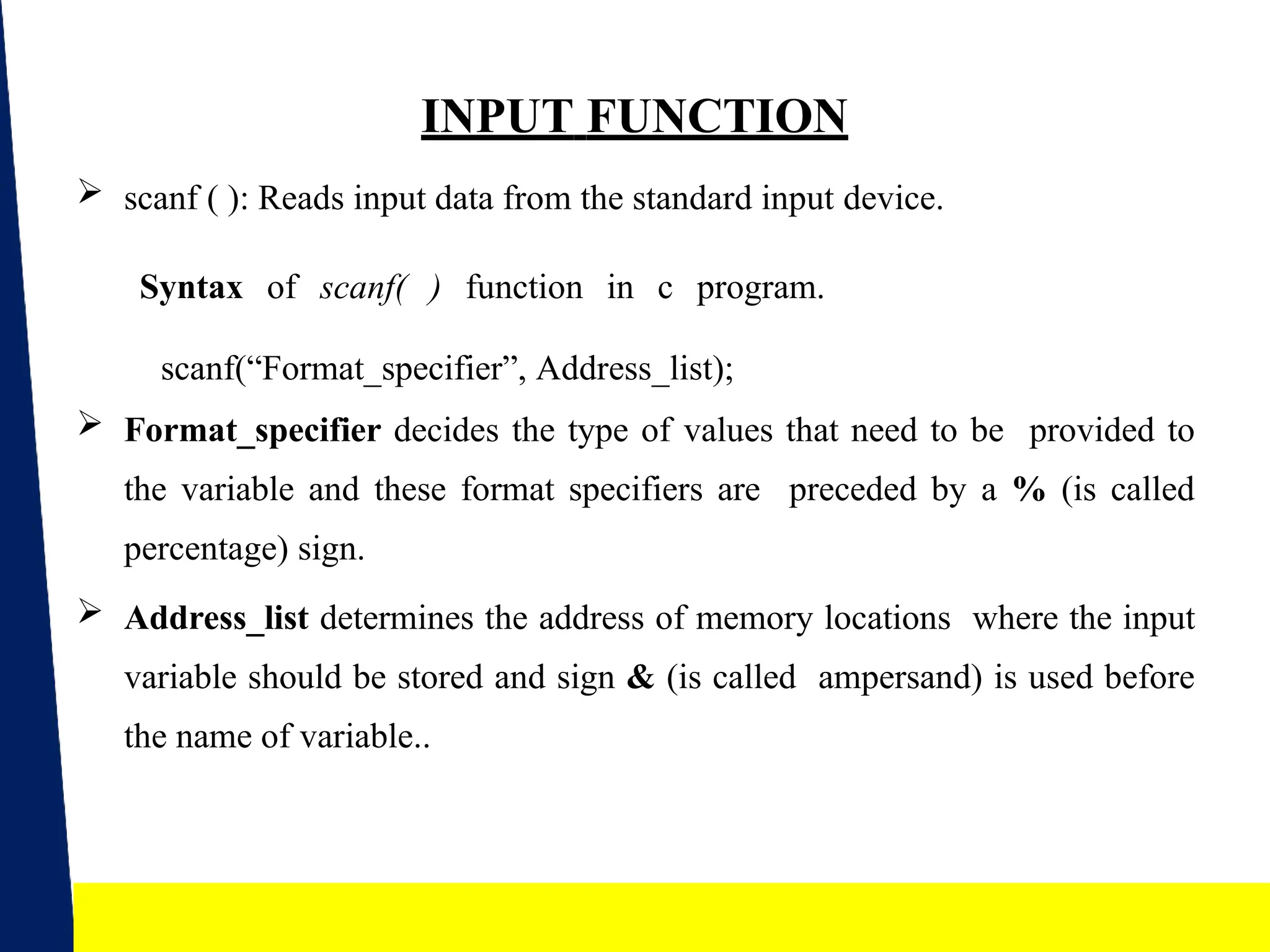 14
INPUT FUNCTION
 scanf ( ): Reads input data from the standard input device.
Syntax of scanf( ) function in c program.
scanf(“Format_specifier”, Address_list);
 Format_specifier decides the type of values that need to be provided to
the variable and these format specifiers are preceded by a % (is called
percentage) sign.
 Address_list determines the address of memory locations where the input
variable should be stored and sign & (is called ampersand) is used before
the name of variable..
 