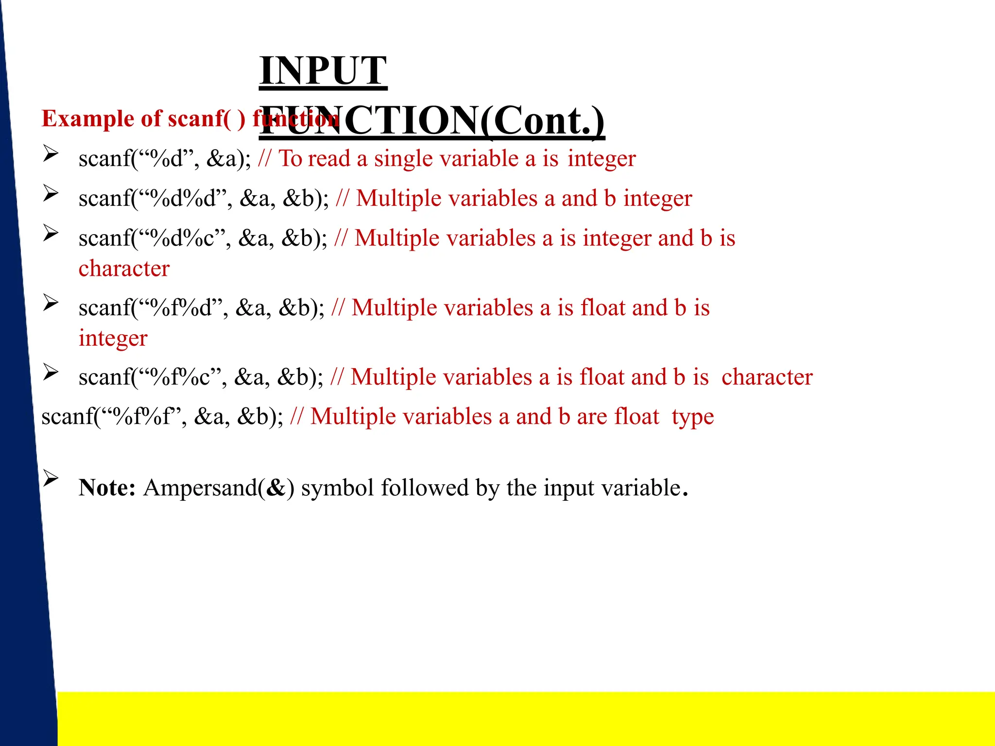 15
INPUT
FUNCTION(Cont.)
Example of scanf( ) function
 scanf(“%d”, &a); // To read a single variable a is integer
 scanf(“%d%d”, &a, &b); // Multiple variables a and b integer
 scanf(“%d%c”, &a, &b); // Multiple variables a is integer and b is
character
 scanf(“%f%d”, &a, &b); // Multiple variables a is float and b is
integer
 scanf(“%f%c”, &a, &b); // Multiple variables a is float and b is character
scanf(“%f%f”, &a, &b); // Multiple variables a and b are float type
 Note: Ampersand(&) symbol followed by the input variable.
 