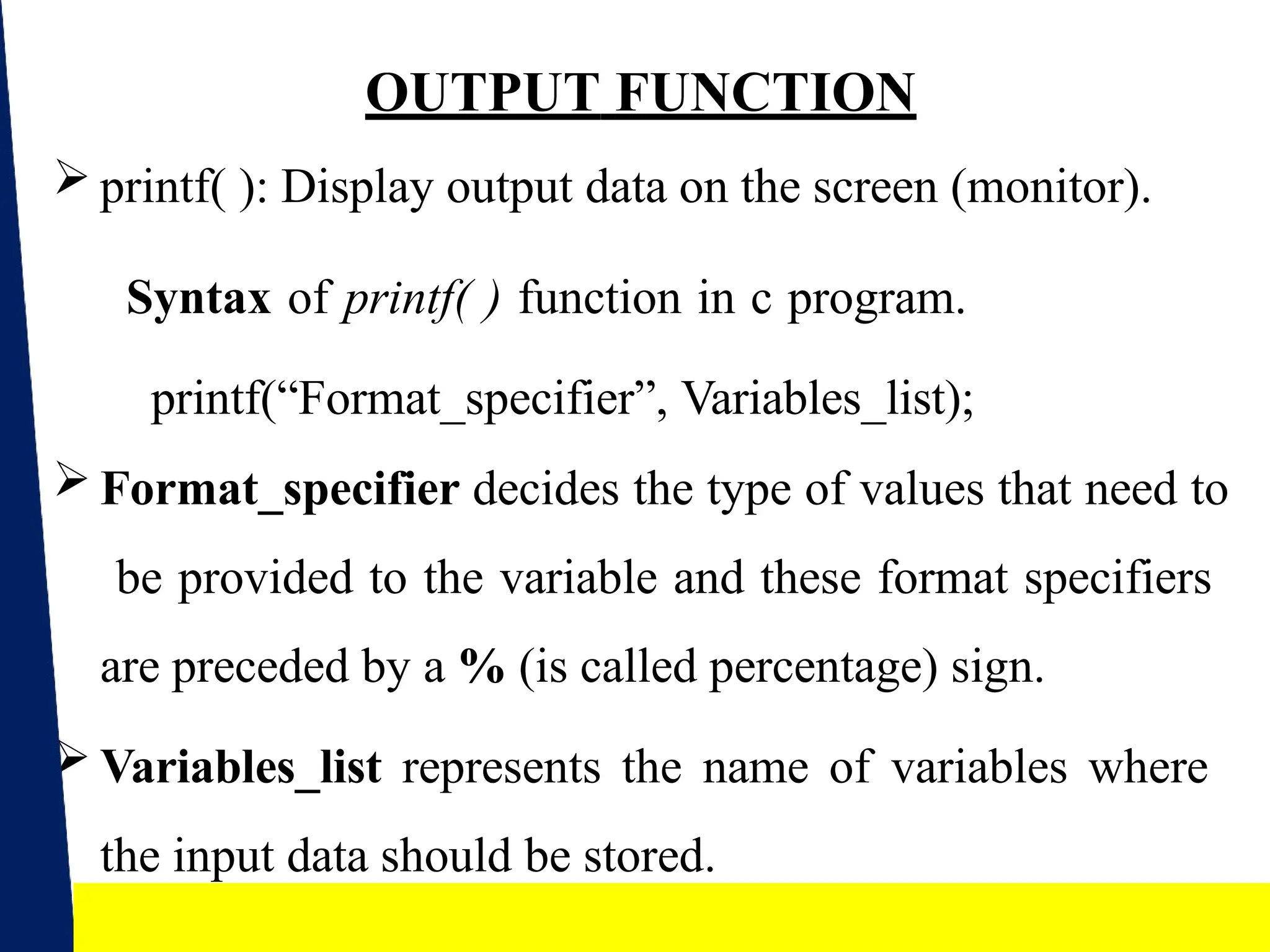 16
OUTPUT FUNCTION
 printf( ): Display output data on the screen (monitor).
Syntax of printf( ) function in c program.
printf(“Format_specifier”, Variables_list);
 Format_specifier decides the type of values that need to
be provided to the variable and these format specifiers
are preceded by a % (is called percentage) sign.
 Variables_list represents the name of variables where
the input data should be stored.
 