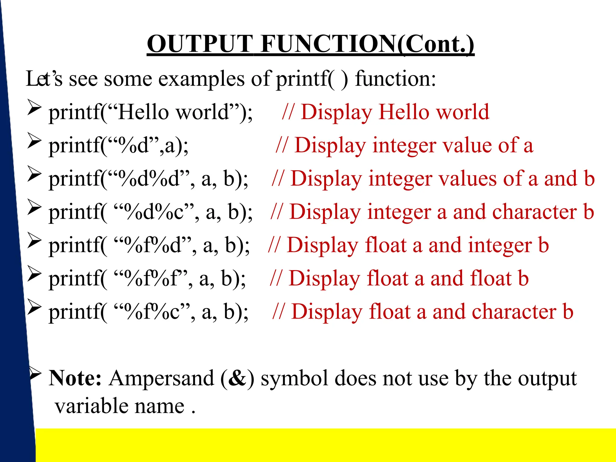 17
OUTPUT FUNCTION(Cont.)
Let’s see some examples of printf( ) function:
 printf(“Hello world”);
 printf(“%d”,a);
 printf(“%d%d”, a, b);
 printf( “%d%c”, a, b);
 printf( “%f%d”, a, b);
 printf( “%f%f”, a, b);
 printf( “%f%c”, a, b);
// Display Hello world
// Display integer value of a
// Display integer values of a and b
// Display integer a and character b
// Display float a and integer b
// Display float a and float b
// Display float a and character b
 Note: Ampersand (&) symbol does not use by the output
variable name .
 