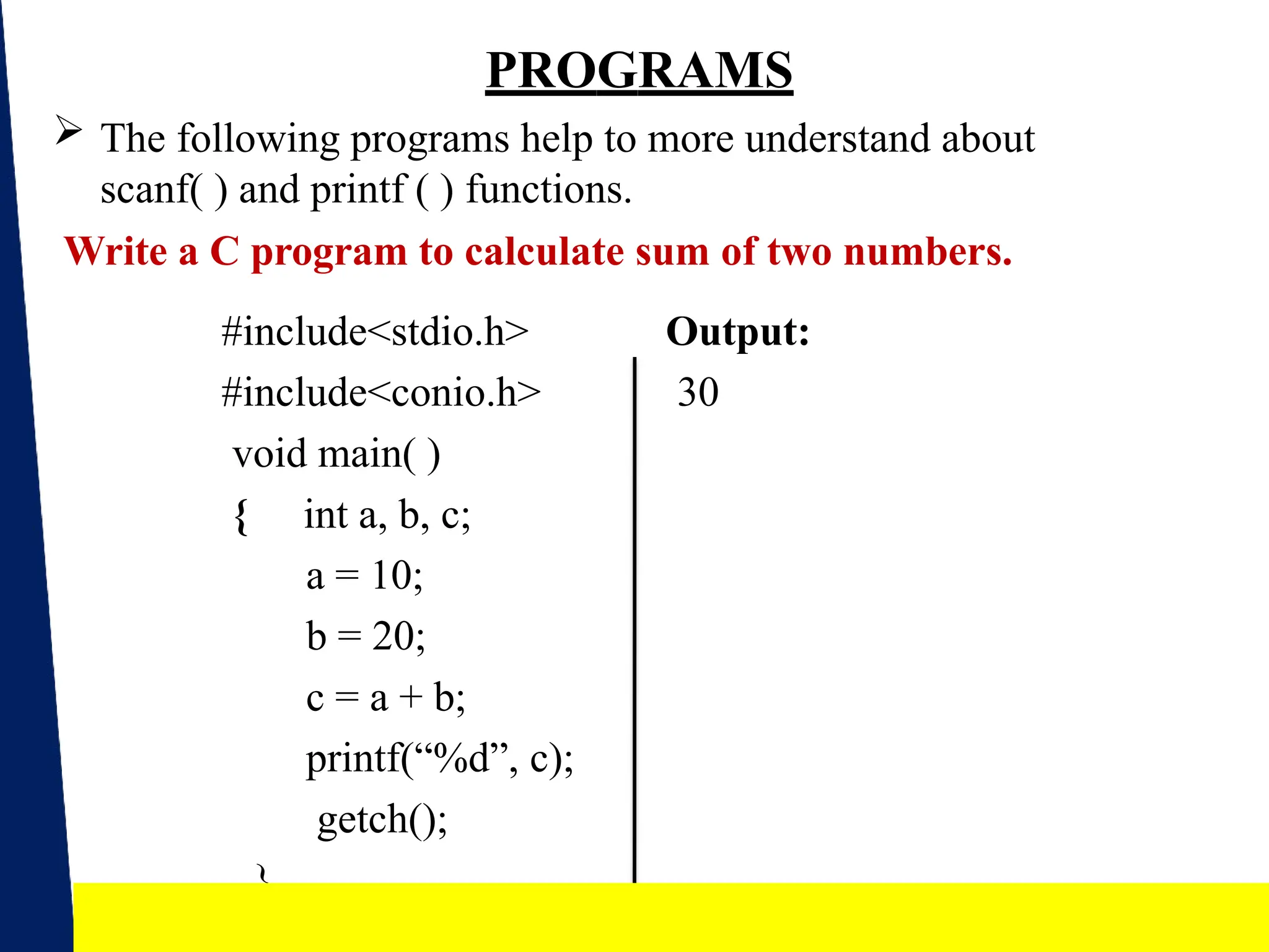 PROGRAMS
 The following programs help to more understand about
scanf( ) and printf ( ) functions.
Write a C program to calculate sum of two numbers.
Output:
30
#include<stdio.h>
#include<conio.h>
void main( )
{ int a, b, c;
a = 10;
b = 20;
c = a + b;
printf(“%d”, c);
getch();
}
18
 