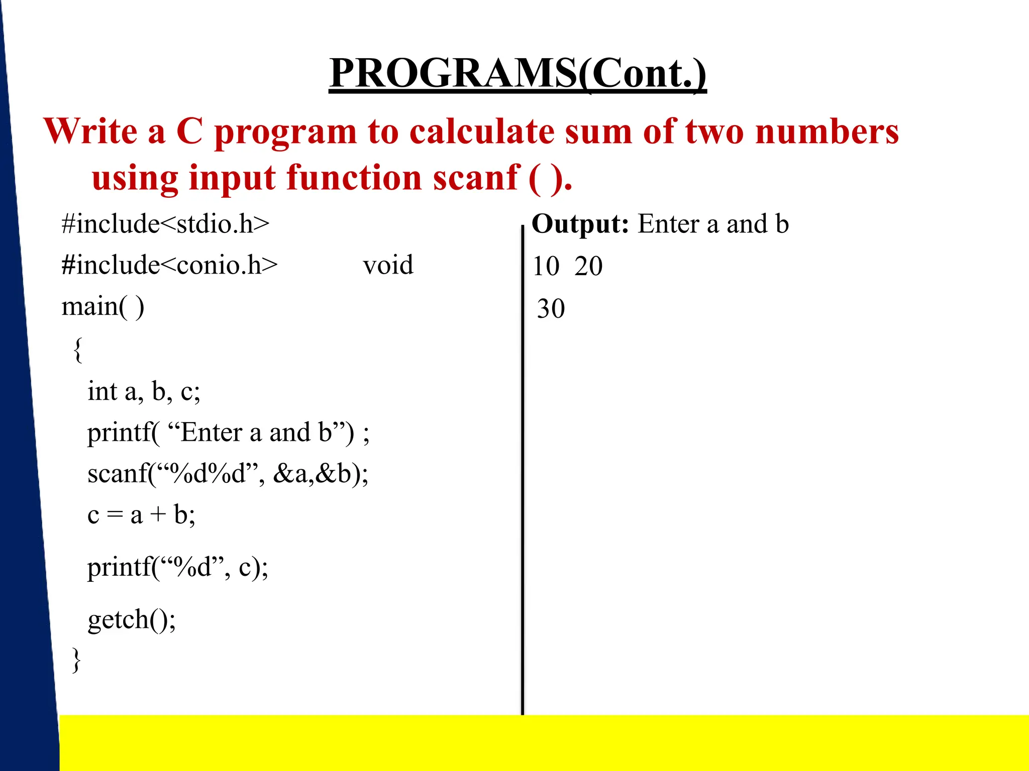 PROGRAMS(Cont.)
Write a C program to calculate sum of two numbers
using input function scanf ( ).
Output: Enter a and b
10 20
30
#include<stdio.h>
#include<conio.h> void
main( )
{
int a, b, c;
printf( “Enter a and b”) ;
scanf(“%d%d”, &a,&b);
c = a + b;
printf(“%d”, c);
getch();
}
19
 