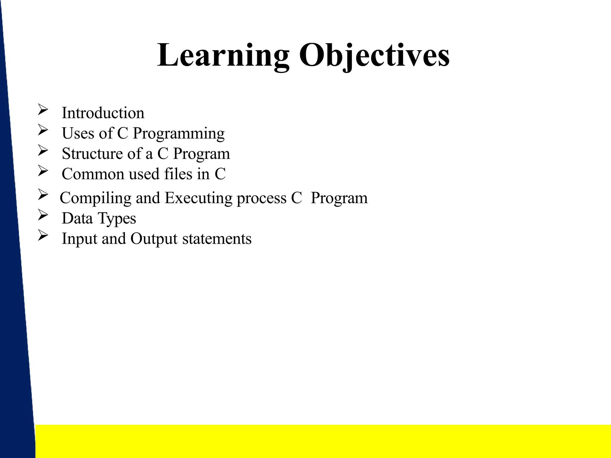 2
Learning Objectives
 Introduction
 Uses of C Programming
 Structure of a C Program
 Common used files in C
 Compiling and Executing process C Program
 Data Types
 Input and Output statements
 