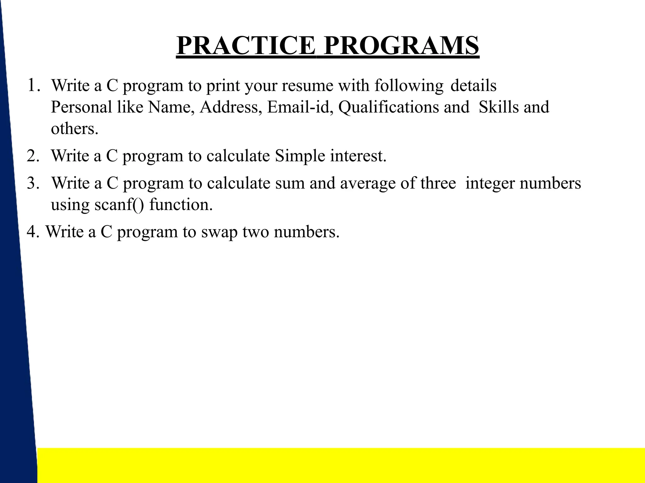 20
PRACTICE PROGRAMS
1. Write a C program to print your resume with following details
Personal like Name, Address, Email-id, Qualifications and Skills and
others.
2. Write a C program to calculate Simple interest.
3. Write a C program to calculate sum and average of three integer numbers
using scanf() function.
4. Write a C program to swap two numbers.
 