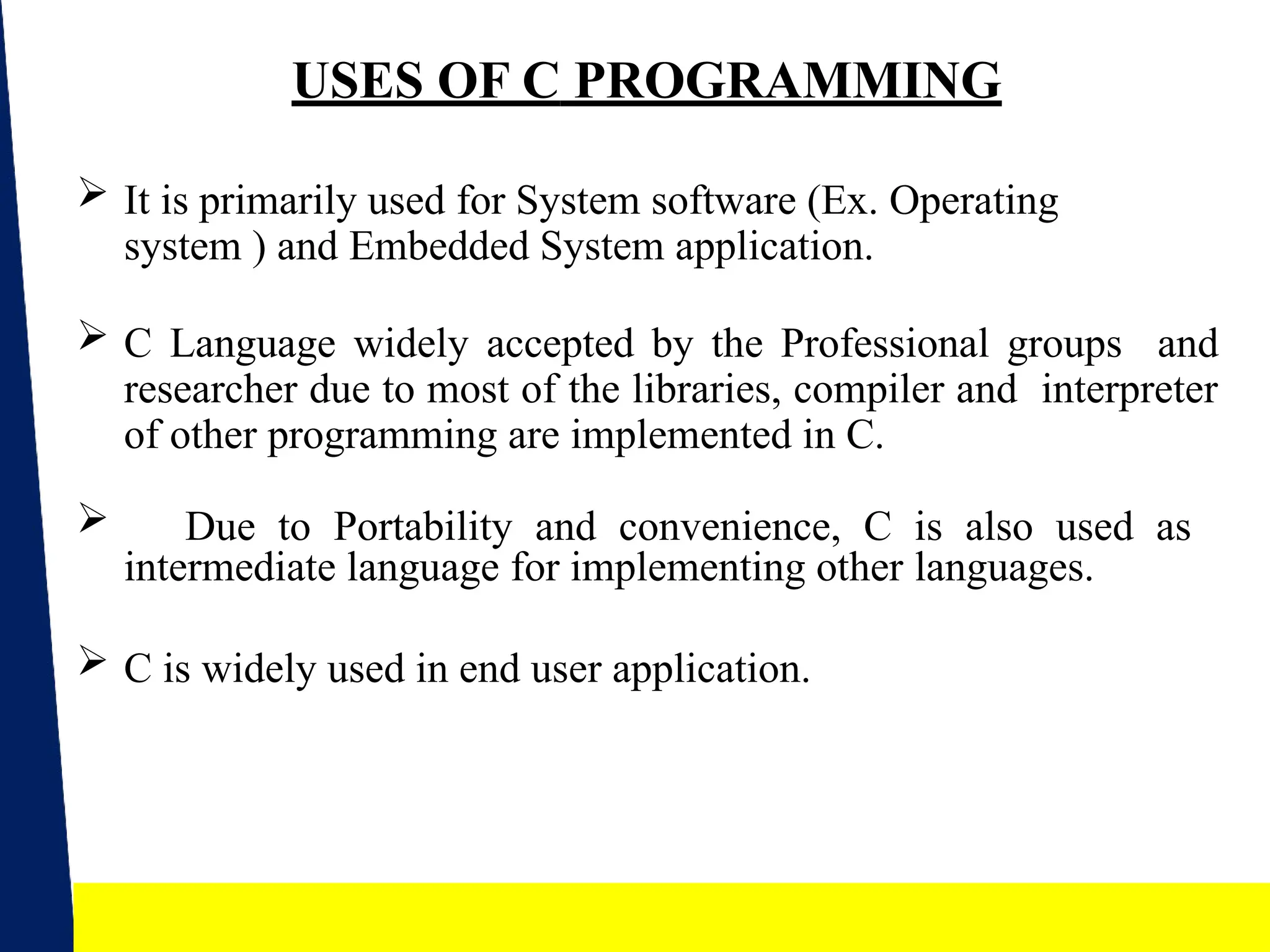 5
USES OF C PROGRAMMING
 It is primarily used for System software (Ex. Operating
system ) and Embedded System application.
 C Language widely accepted by the Professional groups and
researcher due to most of the libraries, compiler and interpreter
of other programming are implemented in C.
 Due to Portability and convenience, C is also used as
intermediate language for implementing other languages.
 C is widely used in end user application.
 
