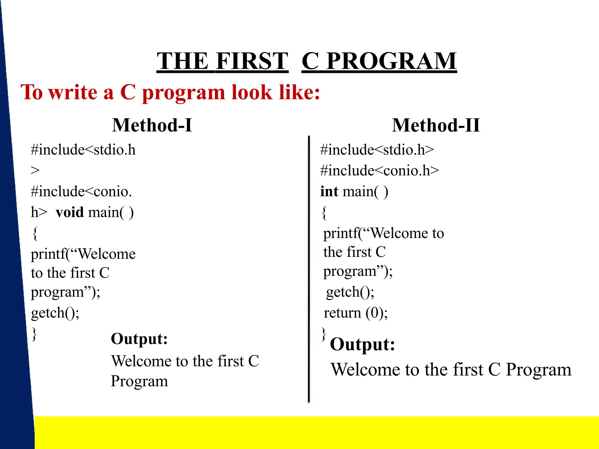 THE FIRST C PROGRAM
To write a C program look like:
Method-I
#include<stdio.h
>
#include<conio.
h> void main( )
{
printf(“Welcome
to the first C
program”);
getch();
}
Method-II
#include<stdio.h>
#include<conio.h>
int main( )
{
printf(“Welcome to
the first C
program”);
getch();
return (0);
}
Output:
Welcome to the first C
Program
Output:
Welcome to the first C Program
7
 