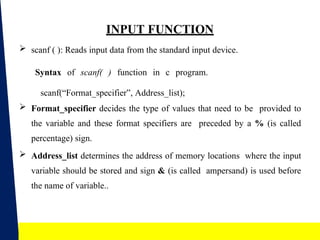 14
INPUT FUNCTION
 scanf ( ): Reads input data from the standard input device.
Syntax of scanf( ) function in c program.
scanf(“Format_specifier”, Address_list);
 Format_specifier decides the type of values that need to be provided to
the variable and these format specifiers are preceded by a % (is called
percentage) sign.
 Address_list determines the address of memory locations where the input
variable should be stored and sign & (is called ampersand) is used before
the name of variable..
 