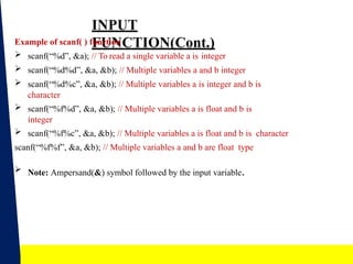 15
INPUT
FUNCTION(Cont.)
Example of scanf( ) function
 scanf(“%d”, &a); // To read a single variable a is integer
 scanf(“%d%d”, &a, &b); // Multiple variables a and b integer
 scanf(“%d%c”, &a, &b); // Multiple variables a is integer and b is
character
 scanf(“%f%d”, &a, &b); // Multiple variables a is float and b is
integer
 scanf(“%f%c”, &a, &b); // Multiple variables a is float and b is character
scanf(“%f%f”, &a, &b); // Multiple variables a and b are float type
 Note: Ampersand(&) symbol followed by the input variable.
 