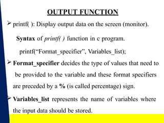 16
OUTPUT FUNCTION
 printf( ): Display output data on the screen (monitor).
Syntax of printf( ) function in c program.
printf(“Format_specifier”, Variables_list);
 Format_specifier decides the type of values that need to
be provided to the variable and these format specifiers
are preceded by a % (is called percentage) sign.
 Variables_list represents the name of variables where
the input data should be stored.
 