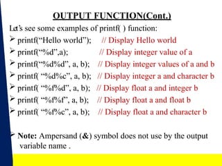 17
OUTPUT FUNCTION(Cont.)
Let’s see some examples of printf( ) function:
 printf(“Hello world”);
 printf(“%d”,a);
 printf(“%d%d”, a, b);
 printf( “%d%c”, a, b);
 printf( “%f%d”, a, b);
 printf( “%f%f”, a, b);
 printf( “%f%c”, a, b);
// Display Hello world
// Display integer value of a
// Display integer values of a and b
// Display integer a and character b
// Display float a and integer b
// Display float a and float b
// Display float a and character b
 Note: Ampersand (&) symbol does not use by the output
variable name .
 