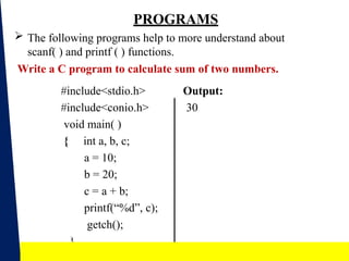PROGRAMS
 The following programs help to more understand about
scanf( ) and printf ( ) functions.
Write a C program to calculate sum of two numbers.
Output:
30
#include<stdio.h>
#include<conio.h>
void main( )
{ int a, b, c;
a = 10;
b = 20;
c = a + b;
printf(“%d”, c);
getch();
}
18
 