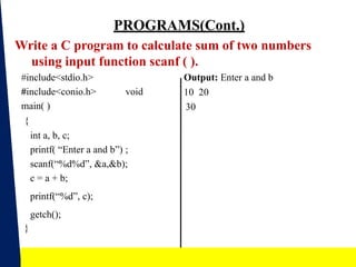 PROGRAMS(Cont.)
Write a C program to calculate sum of two numbers
using input function scanf ( ).
Output: Enter a and b
10 20
30
#include<stdio.h>
#include<conio.h> void
main( )
{
int a, b, c;
printf( “Enter a and b”) ;
scanf(“%d%d”, &a,&b);
c = a + b;
printf(“%d”, c);
getch();
}
19
 