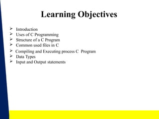 2
Learning Objectives
 Introduction
 Uses of C Programming
 Structure of a C Program
 Common used files in C
 Compiling and Executing process C Program
 Data Types
 Input and Output statements
 