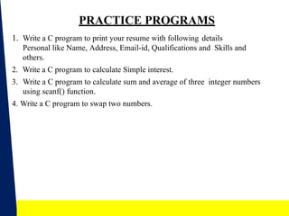 20
PRACTICE PROGRAMS
1. Write a C program to print your resume with following details
Personal like Name, Address, Email-id, Qualifications and Skills and
others.
2. Write a C program to calculate Simple interest.
3. Write a C program to calculate sum and average of three integer numbers
using scanf() function.
4. Write a C program to swap two numbers.
 
