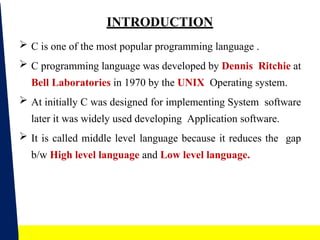 3
INTRODUCTION
 C is one of the most popular programming language .
 C programming language was developed by Dennis Ritchie at
Bell Laboratories in 1970 by the UNIX Operating system.
 At initially C was designed for implementing System software
later it was widely used developing Application software.
 It is called middle level language because it reduces the gap
b/w High level language and Low level language.
 
