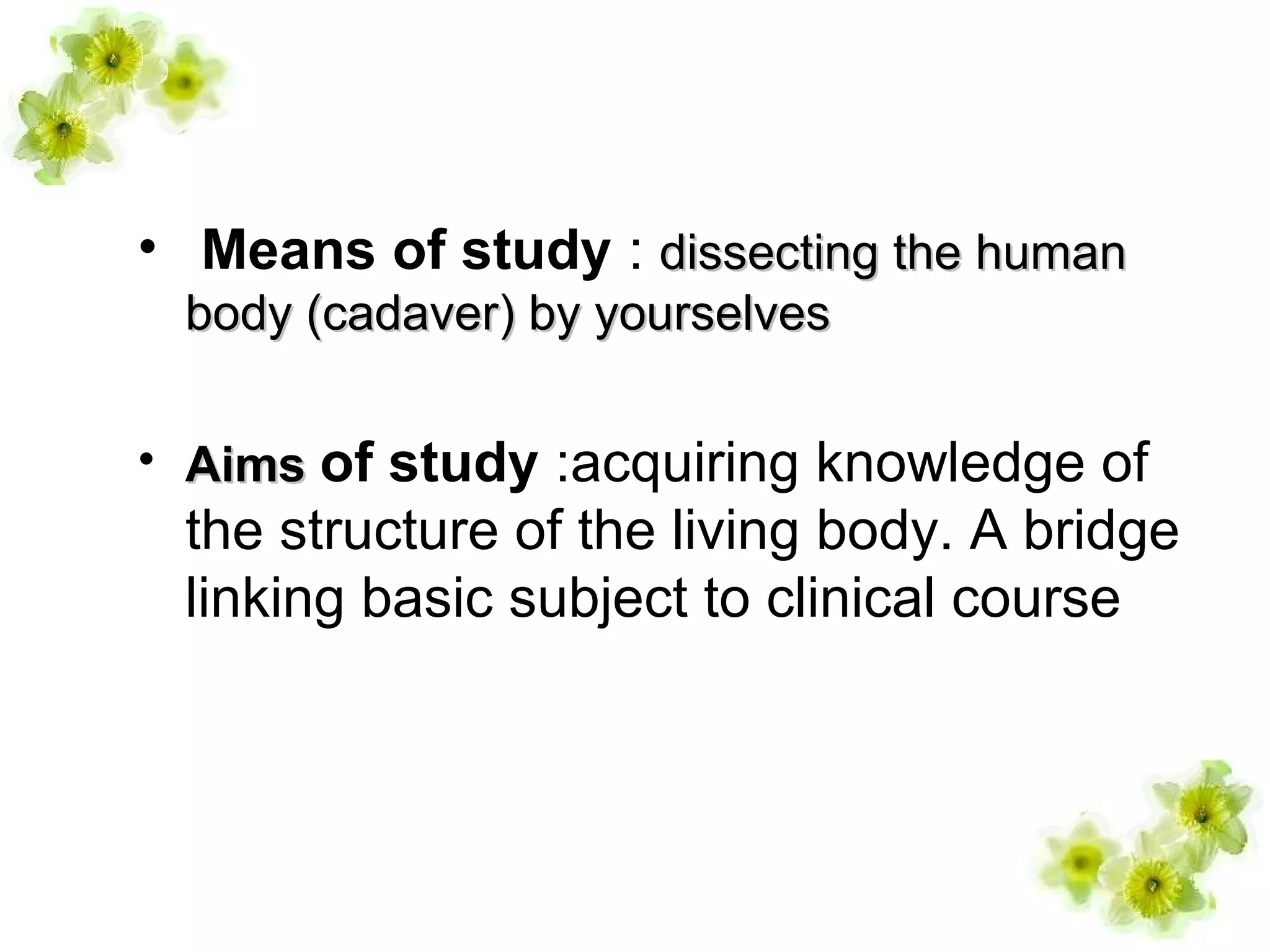 • Means of study : dissecting the humandissecting the human
body (cadaver) by yourselvesbody (cadaver) by yourselves
• AimsAims of study :acquiring knowledge of
the structure of the living body. A bridge
linking basic subject to clinical course
 
