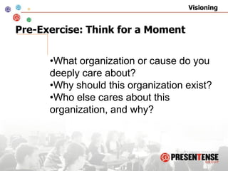Visioning


Pre-Exercise: Think for a Moment


      •What organization or cause do you
      deeply care about?
      •Why should this organization exist?
      •Who else cares about this
      organization, and why?
 