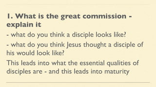1. What is the great commission -
explain it
- what do you think a disciple looks like?
- what do you think Jesus thought a disciple of
his would look like?
This leads into what the essential qualities of
disciples are - and this leads into maturity
 